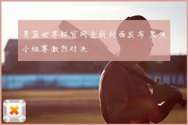 男篮世界杯官网全新封面发布 聚焦小组赛激烈对决