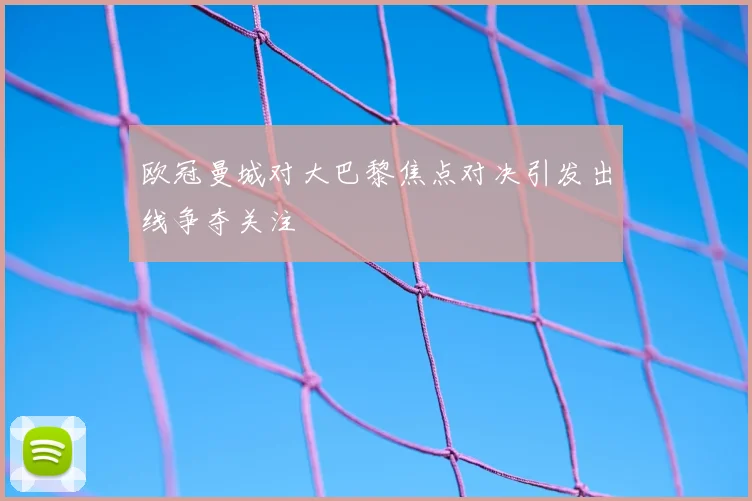 欧冠曼城对大巴黎焦点对决引发出线争夺关注