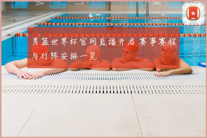 男篮世界杯官网直播开启 赛事赛程与对阵安排一览