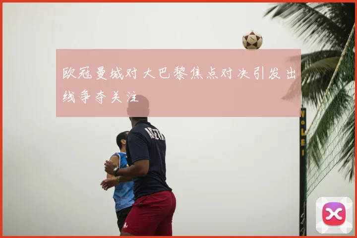 欧冠曼城对大巴黎焦点对决引发出线争夺关注
