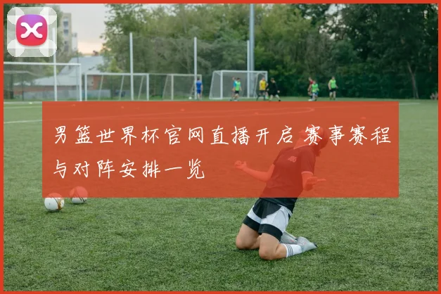 男篮世界杯官网直播开启 赛事赛程与对阵安排一览