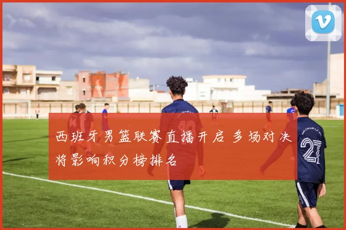 西班牙男篮联赛直播开启 多场对决将影响积分榜排名