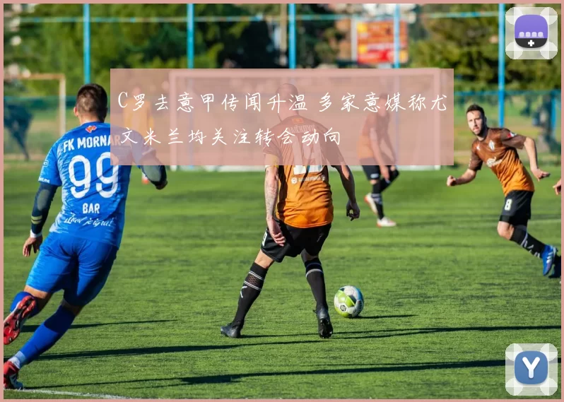 C罗去意甲传闻升温 多家意媒称尤文米兰均关注转会动向