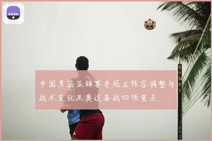 中国男篮亚锦赛夺冠后阵容调整与战术变化及奥运备战四项重点