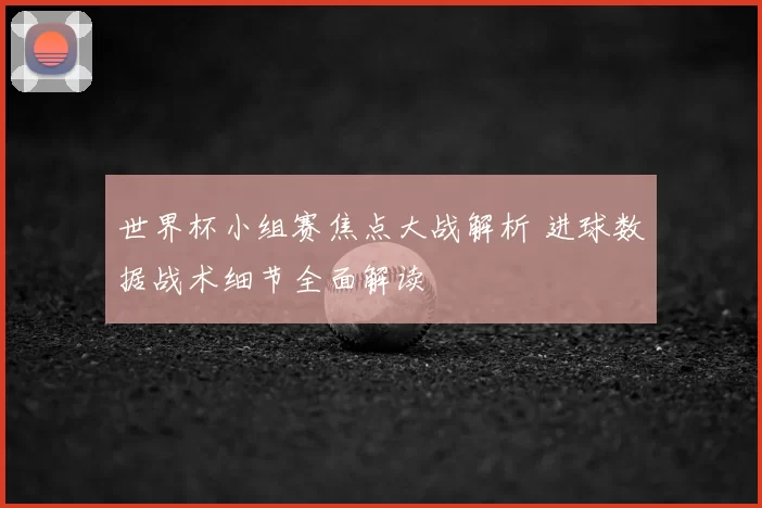 世界杯小组赛焦点大战解析 进球数据战术细节全面解读