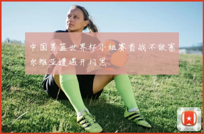 中国男篮世界杯小组赛首战不敌塞尔维亚遭遇开门黑
