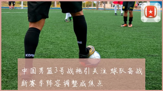 中国男篮3号战袍引关注 球队备战新赛季阵容调整成焦点
