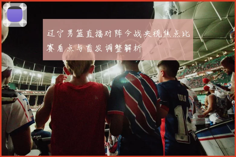 辽宁男篮直播对阵今战央视焦点比赛看点与首发调整解析