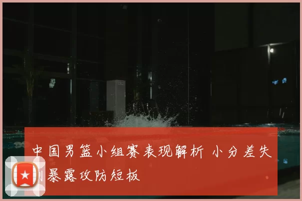 中国男篮小组赛表现解析 小分差失利暴露攻防短板