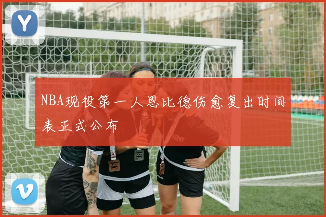NBA现役第一人恩比德伤愈复出时间表正式公布