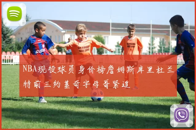 NBA现役球员身价榜詹姆斯库里杜兰特前三约基奇字母哥紧追