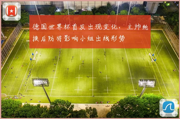 德国世界杯首发出现变化，主帅轮换后防将影响小组出线形势