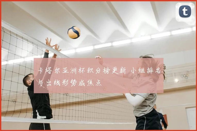 卡塔尔亚洲杯积分榜更新 小组排名与出线形势成焦点