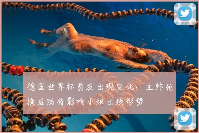 德国世界杯首发出现变化，主帅轮换后防将影响小组出线形势