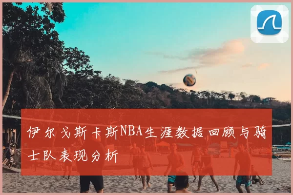 伊尔戈斯卡斯NBA生涯数据回顾与骑士队表现分析