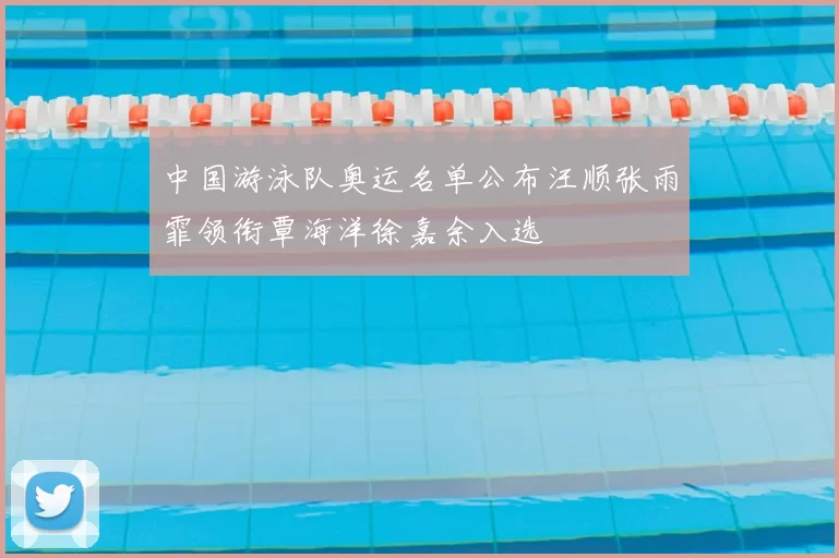 中国游泳队奥运名单公布汪顺张雨霏领衔覃海洋徐嘉余入选
