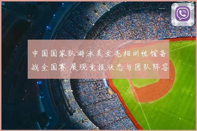 中国国家队游泳美女亮相训练馆备战全国赛 展现竞技状态与团队阵容