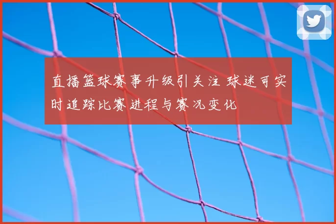 直播篮球赛事升级引关注 球迷可实时追踪比赛进程与赛况变化