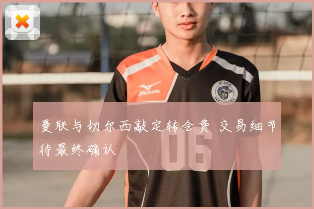 曼联与切尔西敲定转会费 交易细节待最终确认