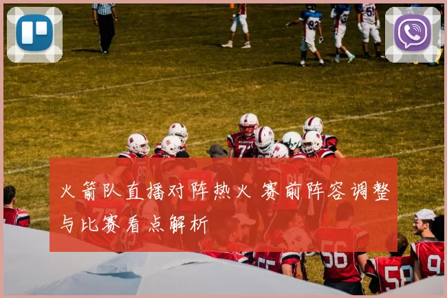 火箭队直播对阵热火 赛前阵容调整与比赛看点解析