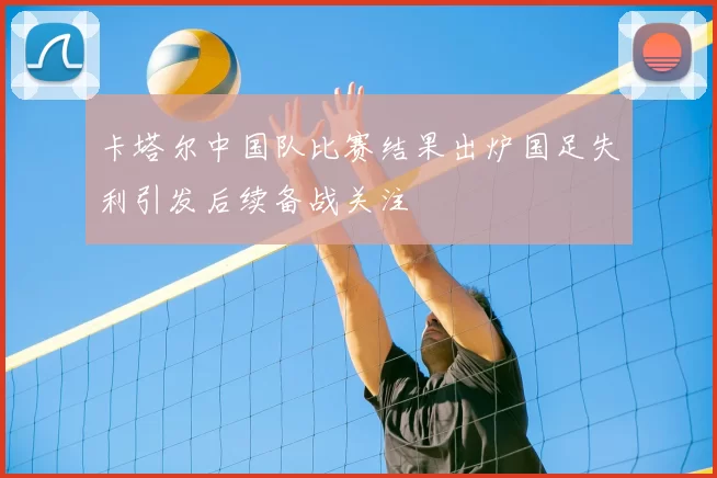 卡塔尔中国队比赛结果出炉国足失利引发后续备战关注