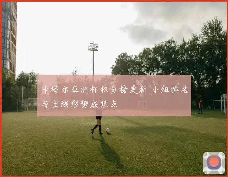 卡塔尔亚洲杯积分榜更新 小组排名与出线形势成焦点
