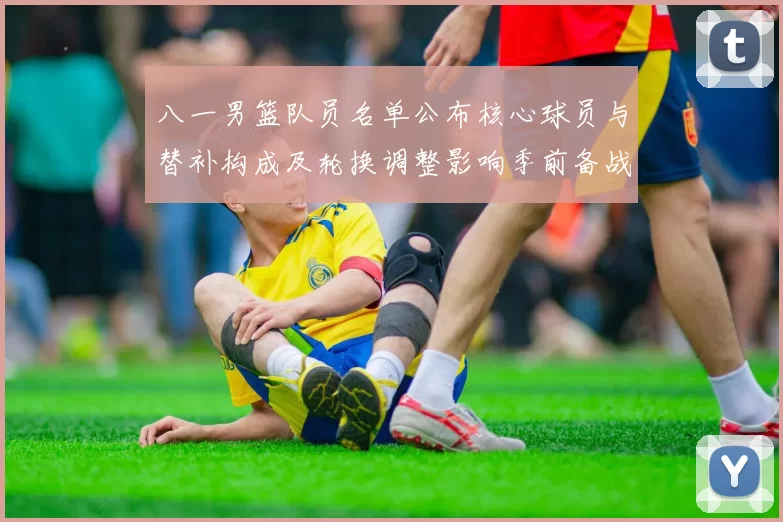 八一男篮队员名单公布核心球员与替补构成及轮换调整影响季前备战