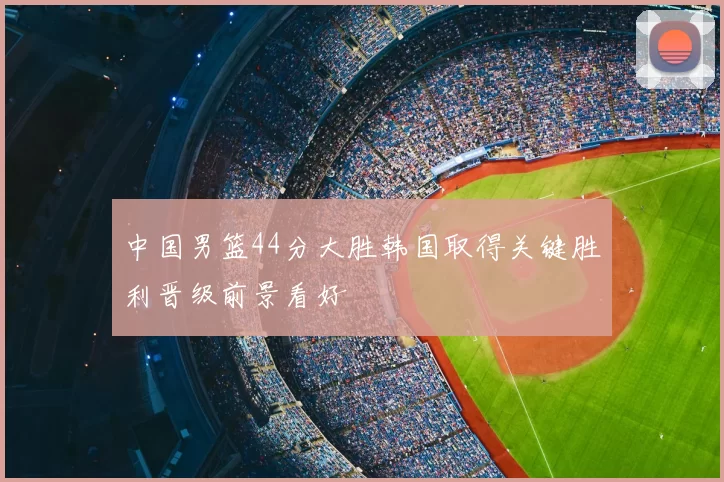 中国男篮44分大胜韩国取得关键胜利晋级前景看好