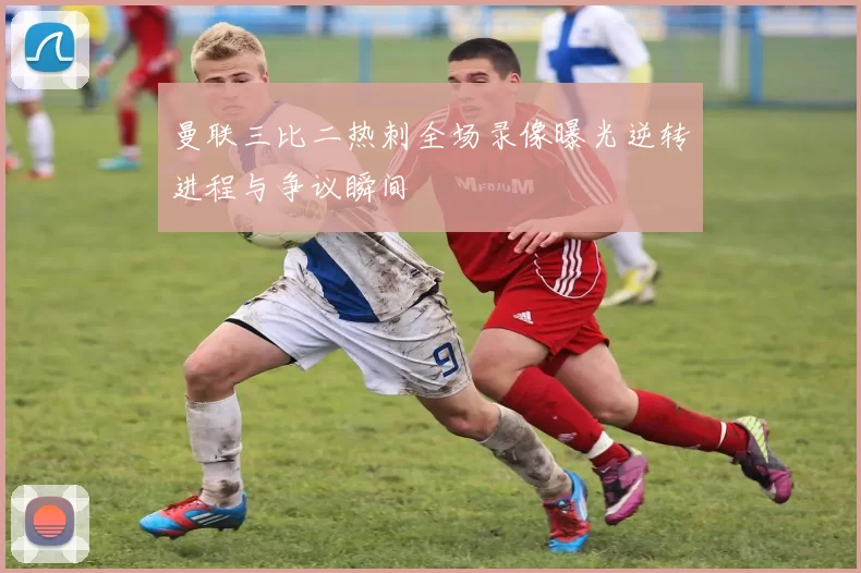 曼联三比二热刺全场录像曝光逆转进程与争议瞬间