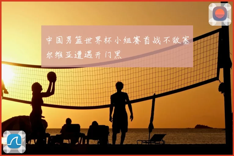 中国男篮世界杯小组赛首战不敌塞尔维亚遭遇开门黑