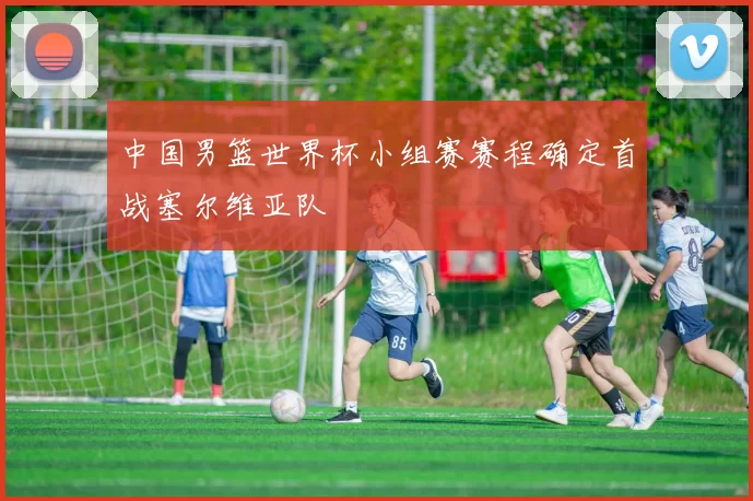 中国男篮世界杯小组赛赛程确定首战塞尔维亚队