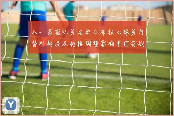八一男篮队员名单公布核心球员与替补构成及轮换调整影响季前备战
