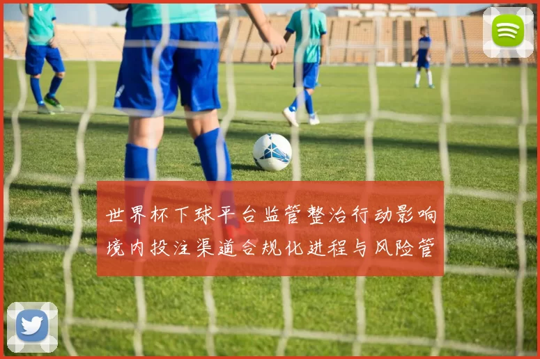 世界杯下球平台监管整治行动影响境内投注渠道合规化进程与风险管控