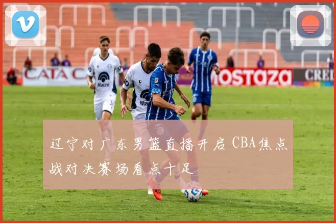 辽宁对广东男篮直播开启 CBA焦点战对决赛场看点十足