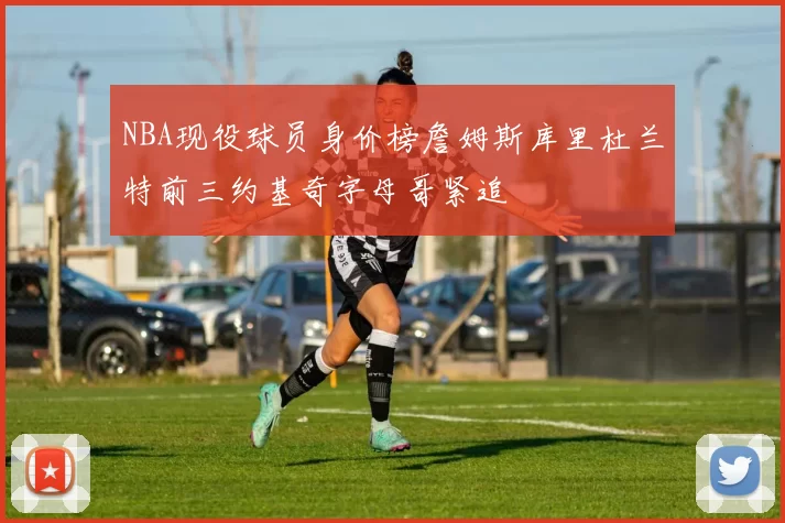 NBA现役球员身价榜詹姆斯库里杜兰特前三约基奇字母哥紧追