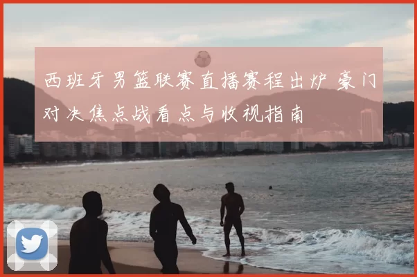 西班牙男篮联赛直播赛程出炉 豪门对决焦点战看点与收视指南