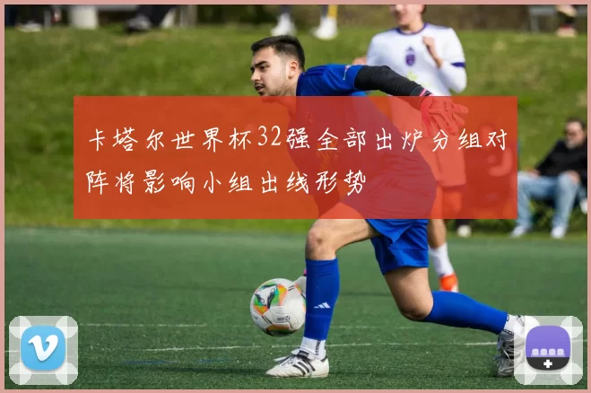 卡塔尔世界杯32强全部出炉分组对阵将影响小组出线形势