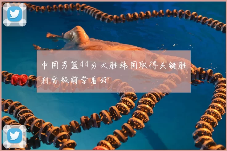 中国男篮44分大胜韩国取得关键胜利晋级前景看好