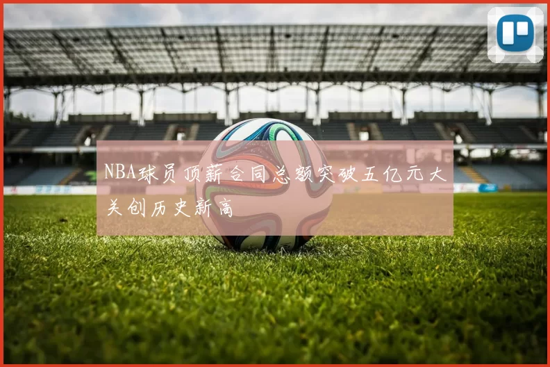 NBA球员顶薪合同总额突破五亿元大关创历史新高