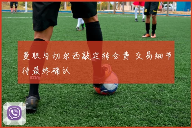 曼联与切尔西敲定转会费 交易细节待最终确认