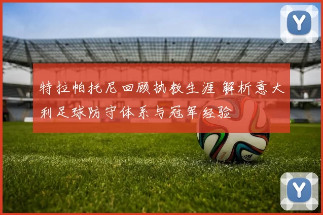 特拉帕托尼回顾执教生涯 解析意大利足球防守体系与冠军经验