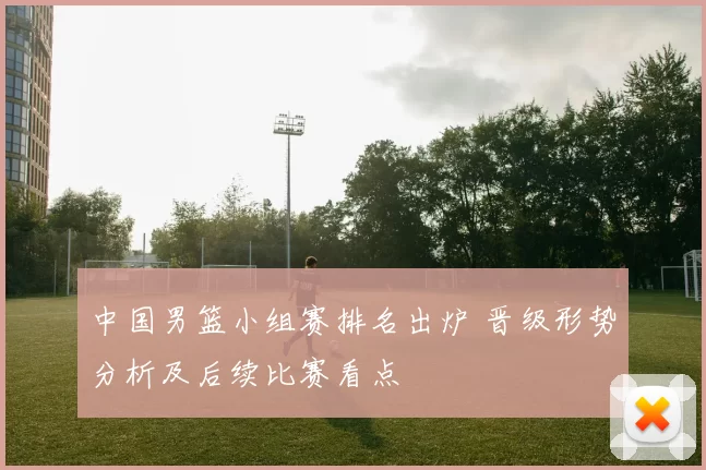 中国男篮小组赛排名出炉 晋级形势分析及后续比赛看点