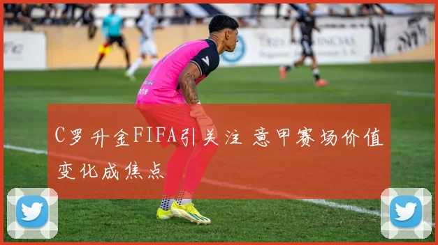 C罗升金FIFA引关注 意甲赛场价值变化成焦点