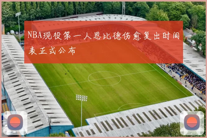 NBA现役第一人恩比德伤愈复出时间表正式公布