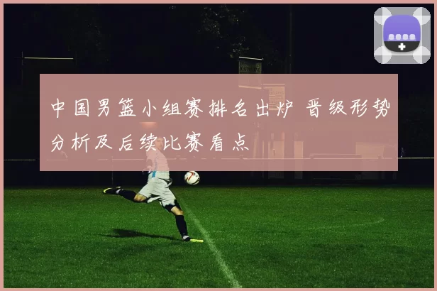 中国男篮小组赛排名出炉 晋级形势分析及后续比赛看点