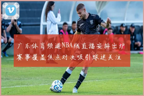 广东体育频道NBA线直播安排出炉 赛事覆盖焦点对决吸引球迷关注