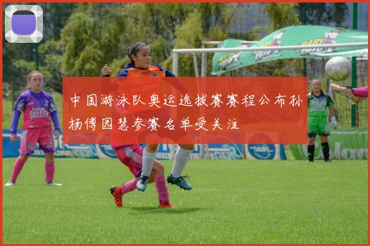 中国游泳队奥运选拔赛赛程公布孙杨傅园慧参赛名单受关注