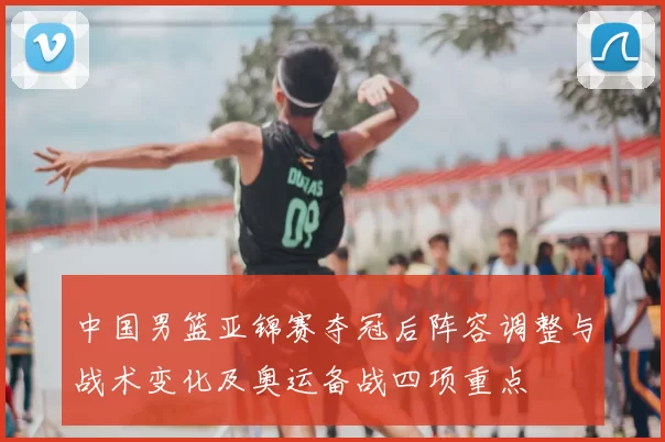 中国男篮亚锦赛夺冠后阵容调整与战术变化及奥运备战四项重点