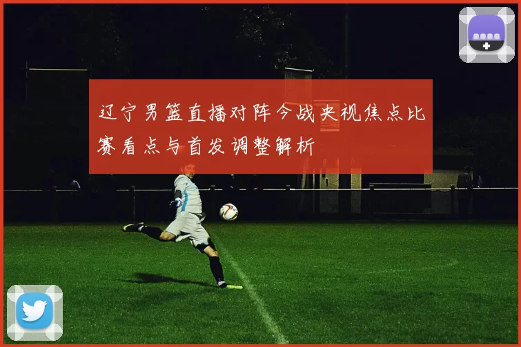 辽宁男篮直播对阵今战央视焦点比赛看点与首发调整解析