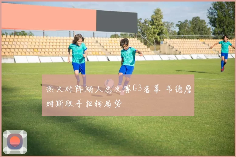 热火对阵湖人总决赛G3落幕 韦德詹姆斯联手扭转局势